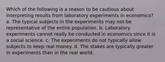 Which of the following is a reason to be cautious about interpreting results from laboratory experiments in economics? a. The typical subjects in the experiments may not be representative of the entire population. b. Laboratory experiments cannot really be conducted in economics since it is a social science. c. The experiments do not typically allow subjects to keep real money. d. The stakes are typically greater in experiments than in the real world.