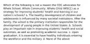 Which of the following is not a reason the CDC advocates for Whole School, Whole Community, Whole Child (WSCC) as a strategy for improving students' health and learning in our nation's schools? a. The healthy development of children and adolescents is influenced by many societal institutions. After the family, the school is the primary institution responsible for the development of young people in the United States. b. Schools play an important role in improving students' health and social outcomes, as well as promoting academic success. c. Upon graduation, it is essential to have healthy individuals entering the workforce and the military. d. None of the above