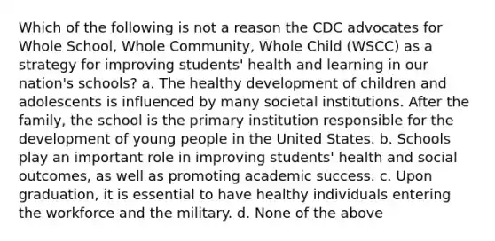 Which of the following is not a reason the CDC advocates for Whole School, Whole Community, Whole Child (WSCC) as a strategy for improving students' health and learning in our nation's schools? a. The healthy development of children and adolescents is influenced by many societal institutions. After the family, the school is the primary institution responsible for the development of young people in the United States. b. Schools play an important role in improving students' health and social outcomes, as well as promoting academic success. c. Upon graduation, it is essential to have healthy individuals entering the workforce and the military. d. None of the above