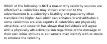 Which of the following is NOT a reason why celebrity sources are effective? a. celebrities may attract attention to the advertisement b. a celebrity's likability and popularity often translate into higher Aad which can enhance brand attitudes c. some celebrities are also experts d. celebrities are physically attractive, and research has shown that individuals will agree with a physically attractive person regardless of the message or their own initial attitude e. consumers may identify with or desire to emulate the celebrity