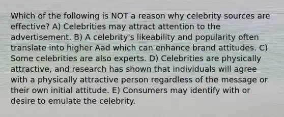 Which of the following is NOT a reason why celebrity sources are effective? A) Celebrities may attract attention to the advertisement. B) A celebrity's likeability and popularity often translate into higher Aad which can enhance brand attitudes. C) Some celebrities are also experts. D) Celebrities are physically attractive, and research has shown that individuals will agree with a physically attractive person regardless of the message or their own initial attitude. E) Consumers may identify with or desire to emulate the celebrity.