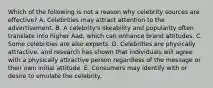 Which of the following is not a reason why celebrity sources are effective? A. Celebrities may attract attention to the advertisement. B. A celebrity's likeability and popularity often translate into higher Aad, which can enhance brand attitudes. C. Some celebrities are also experts. D. Celebrities are physically attractive, and research has shown that individuals will agree with a physically attractive person regardless of the message or their own initial attitude. E. Consumers may identify with or desire to emulate the celebrity.