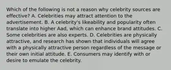 Which of the following is not a reason why celebrity sources are effective? A. Celebrities may attract attention to the advertisement. B. A celebrity's likeability and popularity often translate into higher Aad, which can enhance brand attitudes. C. Some celebrities are also experts. D. Celebrities are physically attractive, and research has shown that individuals will agree with a physically attractive person regardless of the message or their own initial attitude. E. Consumers may identify with or desire to emulate the celebrity.