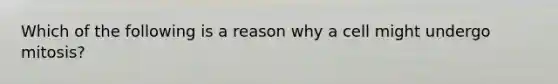 Which of the following is a reason why a cell might undergo mitosis?