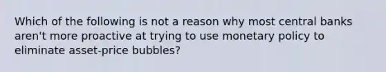 Which of the following is not a reason why most central banks​ aren't more proactive at trying to use monetary policy to eliminate​ asset-price bubbles?