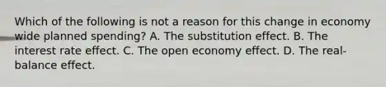 Which of the following is not a reason for this change in economy wide planned​ spending? A. The substitution effect. B. The interest rate effect. C. The open economy effect. D. The​ real-balance effect.