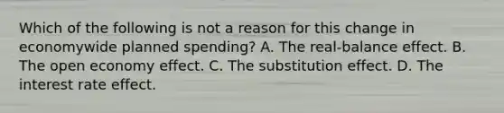 Which of the following is not a reason for this change in economywide planned​ spending? A. The​ real-balance effect. B. The open economy effect. C. The substitution effect. D. The interest rate effect.