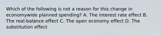 Which of the following is not a reason for this change in economywide planned​ spending? A. The interest rate effect B. The​ real-balance effect C. The open economy effect D. The substitution effect