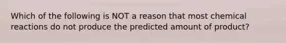 Which of the following is NOT a reason that most chemical reactions do not produce the predicted amount of product?