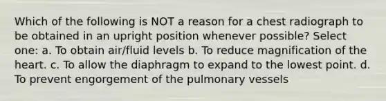 Which of the following is NOT a reason for a chest radiograph to be obtained in an upright position whenever possible? Select one: a. To obtain air/fluid levels b. To reduce magnification of the heart. c. To allow the diaphragm to expand to the lowest point. d. To prevent engorgement of the pulmonary vessels