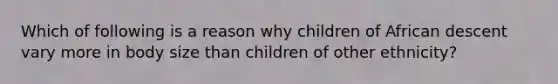 Which of following is a reason why children of African descent vary more in body size than children of other ethnicity?