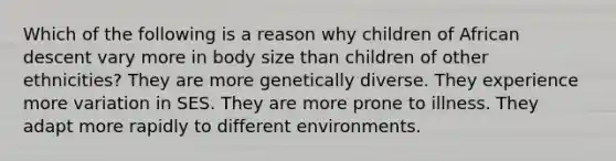 Which of the following is a reason why children of African descent vary more in body size than children of other ethnicities? They are more genetically diverse. They experience more variation in SES. They are more prone to illness. They adapt more rapidly to different environments.