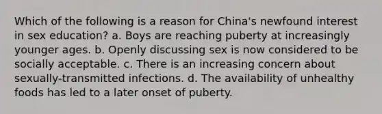 Which of the following is a reason for China's newfound interest in sex education? a. Boys are reaching puberty at increasingly younger ages. b. Openly discussing sex is now considered to be socially acceptable. c. There is an increasing concern about sexually-transmitted infections. d. The availability of unhealthy foods has led to a later onset of puberty.