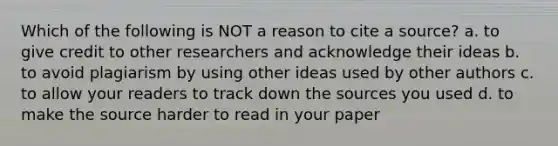 Which of the following is NOT a reason to cite a source? a. to give credit to other researchers and acknowledge their ideas b. to avoid plagiarism by using other ideas used by other authors c. to allow your readers to track down the sources you used d. to make the source harder to read in your paper