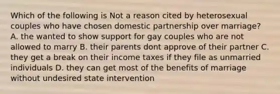 Which of the following is Not a reason cited by heterosexual couples who have chosen domestic partnership over marriage? A. the wanted to show support for gay couples who are not allowed to marry B. their parents dont approve of their partner C. they get a break on their income taxes if they file as unmarried individuals D. they can get most of the benefits of marriage without undesired state intervention