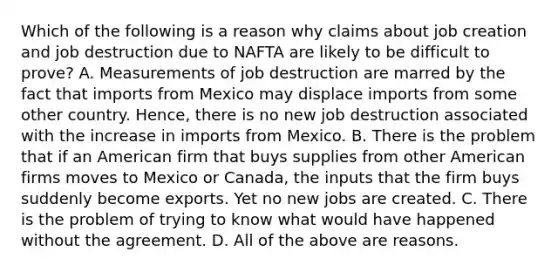 Which of the following is a reason why claims about job creation and job destruction due to NAFTA are likely to be difficult to​ prove? A. Measurements of job destruction are marred by the fact that imports from Mexico may displace imports from some other country.​ Hence, there is no new job destruction associated with the increase in imports from Mexico. B. There is the problem that if an American firm that buys supplies from other American firms moves to Mexico or​ Canada, the inputs that the firm buys suddenly become exports. Yet no new jobs are created. C. There is the problem of trying to know what would have happened without the agreement. D. All of the above are reasons.