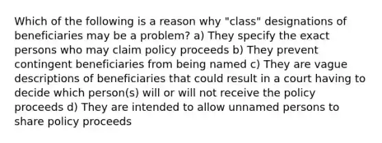 Which of the following is a reason why "class" designations of beneficiaries may be a problem? a) They specify the exact persons who may claim policy proceeds b) They prevent contingent beneficiaries from being named c) They are vague descriptions of beneficiaries that could result in a court having to decide which person(s) will or will not receive the policy proceeds d) They are intended to allow unnamed persons to share policy proceeds