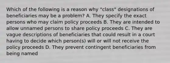 Which of the following is a reason why "class" designations of beneficiaries may be a problem? A. They specify the exact persons who may claim policy proceeds B. They are intended to allow unnamed persons to share policy proceeds C. They are vague descriptions of beneficiaries that could result in a court having to decide which person(s) will or will not receive the policy proceeds D. They prevent contingent beneficiaries from being named