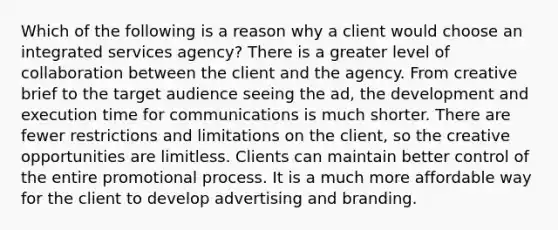 Which of the following is a reason why a client would choose an integrated services agency? There is a greater level of collaboration between the client and the agency. From creative brief to the target audience seeing the ad, the development and execution time for communications is much shorter. There are fewer restrictions and limitations on the client, so the creative opportunities are limitless. Clients can maintain better control of the entire promotional process. It is a much more affordable way for the client to develop advertising and branding.