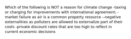 Which of the following is NOT a reason for climate change -taxing or charging for improvements with international agreement; -market failure as air is a common property resource --negative externalities as polluters are allowed to externalize part of their costs -private discount rates that are too high to reflect in current economic decisions