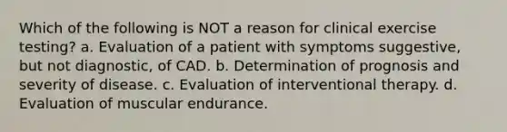 Which of the following is NOT a reason for clinical exercise testing? a. Evaluation of a patient with symptoms suggestive, but not diagnostic, of CAD. b. Determination of prognosis and severity of disease. c. Evaluation of interventional therapy. d. Evaluation of muscular endurance.