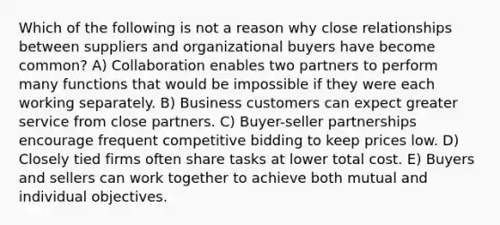 Which of the following is not a reason why close relationships between suppliers and organizational buyers have become common? A) Collaboration enables two partners to perform many functions that would be impossible if they were each working separately. B) Business customers can expect greater service from close partners. C) Buyer-seller partnerships encourage frequent competitive bidding to keep prices low. D) Closely tied firms often share tasks at lower total cost. E) Buyers and sellers can work together to achieve both mutual and individual objectives.