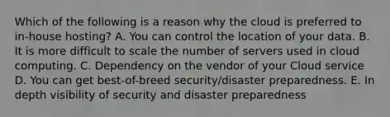 Which of the following is a reason why the cloud is preferred to​ in-house hosting? A. You can control the location of your data. B. It is more difficult to scale the number of servers used in cloud computing. C. Dependency on the vendor of your Cloud service D. You can get​ best-of-breed security/disaster preparedness. E. In depth visibility of security and disaster preparedness