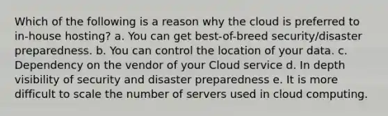 Which of the following is a reason why the cloud is preferred to​ in-house hosting? a. You can get​ best-of-breed security/disaster preparedness. b. You can control the location of your data. c. Dependency on the vendor of your Cloud service d. In depth visibility of security and disaster preparedness e. It is more difficult to scale the number of servers used in cloud computing.