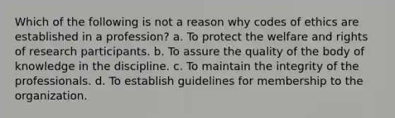 Which of the following is not a reason why codes of ethics are established in a profession? a. To protect the welfare and rights of research participants. b. To assure the quality of the body of knowledge in the discipline. c. To maintain the integrity of the professionals. d. To establish guidelines for membership to the organization.