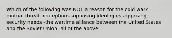 Which of the following was NOT a reason for the cold war? -mutual threat perceptions -opposing ideologies -opposing security needs -the wartime alliance between the United States and the Soviet Union -all of the above