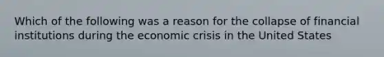 Which of the following was a reason for the collapse of financial institutions during the economic crisis in the United States