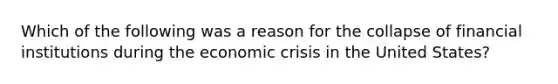 Which of the following was a reason for the collapse of financial institutions during the economic crisis in the United States?