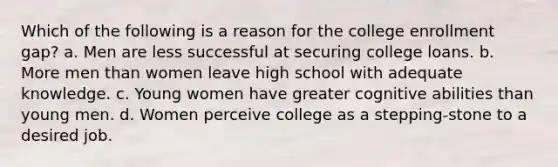 Which of the following is a reason for the college enrollment gap? a. Men are less successful at securing college loans. b. More men than women leave high school with adequate knowledge. c. Young women have greater cognitive abilities than young men. d. Women perceive college as a stepping-stone to a desired job.