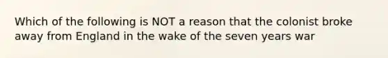 Which of the following is NOT a reason that the colonist broke away from England in the wake of the seven years war