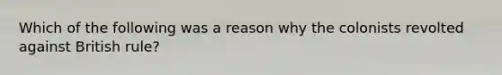 Which of the following was a reason why the colonists revolted against British rule?