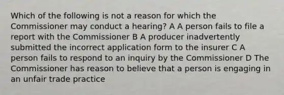 Which of the following is not a reason for which the Commissioner may conduct a hearing? A A person fails to file a report with the Commissioner B A producer inadvertently submitted the incorrect application form to the insurer C A person fails to respond to an inquiry by the Commissioner D The Commissioner has reason to believe that a person is engaging in an unfair trade practice