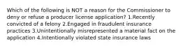 Which of the following is NOT a reason for the Commissioner to deny or refuse a producer license application? 1.Recently convicted of a felony 2.Engaged in fraudulent insurance practices 3.Unintentionally misrepresented a material fact on the application 4.Intentionally violated state insurance laws