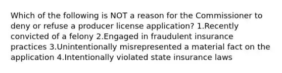 Which of the following is NOT a reason for the Commissioner to deny or refuse a producer license application? 1.Recently convicted of a felony 2.Engaged in fraudulent insurance practices 3.Unintentionally misrepresented a material fact on the application 4.Intentionally violated state insurance laws