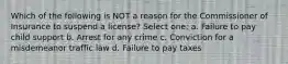 Which of the following is NOT a reason for the Commissioner of Insurance to suspend a license? Select one: a. Failure to pay child support b. Arrest for any crime c. Conviction for a misdemeanor traffic law d. Failure to pay taxes