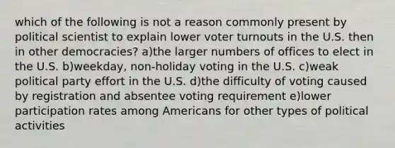 which of the following is not a reason commonly present by political scientist to explain lower voter turnouts in the U.S. then in other democracies? a)the larger numbers of offices to elect in the U.S. b)weekday, non-holiday voting in the U.S. c)weak political party effort in the U.S. d)the difficulty of voting caused by registration and absentee voting requirement e)lower participation rates among Americans for other types of political activities