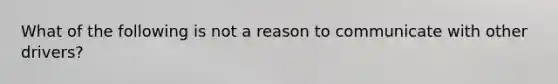 What of the following is not a reason to communicate with other drivers?