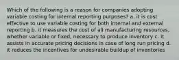 Which of the following is a reason for companies adopting variable costing for internal reporting purposes? a. it is cost effective to use variable costing for both internal and external reporting b. it measures the cost of all manufacturing resources, whether variable or fixed, necessary to produce inventory c. it assists in accurate pricing decisions in case of long run pricing d. it reduces the incentives for undesirable buildup of inventories