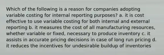 Which of the following is a reason for companies adopting variable costing for internal reporting purposes? a. it is cost effective to use variable costing for both internal and external reporting b. it measures the cost of all manufacturing resources, whether variable or fixed, necessary to produce inventory c. it assists in accurate pricing decisions in case of long run pricing d. it reduces the incentives for undesirable buildup of inventories