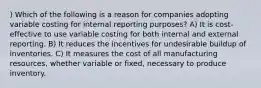 ) Which of the following is a reason for companies adopting variable costing for internal reporting purposes? A) It is cost-effective to use variable costing for both internal and external reporting. B) It reduces the incentives for undesirable buildup of inventories. C) It measures the cost of all manufacturing resources, whether variable or fixed, necessary to produce inventory.