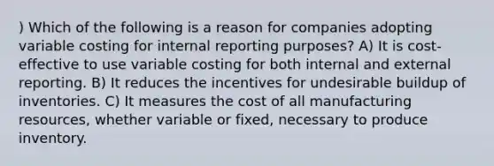 ) Which of the following is a reason for companies adopting variable costing for internal reporting purposes? A) It is cost-effective to use variable costing for both internal and external reporting. B) It reduces the incentives for undesirable buildup of inventories. C) It measures the cost of all manufacturing resources, whether variable or fixed, necessary to produce inventory.