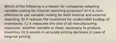 Which of the following is a reason for companies adopting variable costing for internal reporting purposes? A) It is cost-effective to use variable costing for both internal and external reporting. B) It reduces the incentives for undesirable buildup of inventories. C) It measures the cost of all manufacturing resources, whether variable or fixed, necessary to produce inventory. D) It assists in accurate pricing decisions in case of long-run pricing.