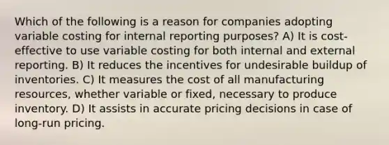 Which of the following is a reason for companies adopting variable costing for internal reporting purposes? A) It is cost-effective to use variable costing for both internal and external reporting. B) It reduces the incentives for undesirable buildup of inventories. C) It measures the cost of all manufacturing resources, whether variable or fixed, necessary to produce inventory. D) It assists in accurate pricing decisions in case of long-run pricing.