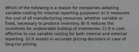 Which of the following is a reason for companies adopting variable costing for internal reporting purposes? A) It measures the cost of all manufacturing resources, whether variable or fixed, necessary to produce inventory. B) It reduces the incentives for undesirable buildup of inventories. C) It is cost-effective to use variable costing for both internal and external reporting. D) It assists in accurate pricing decisions in case of long-run pricing.