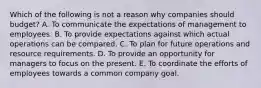 Which of the following is not a reason why companies should​ budget? A. To communicate the expectations of management to employees. B. To provide expectations against which actual operations can be compared. C. To plan for future operations and resource requirements. D. To provide an opportunity for managers to focus on the present. E. To coordinate the efforts of employees towards a common company goal.