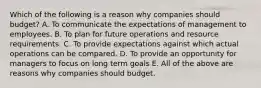 Which of the following is a reason why companies should​ budget? A. To communicate the expectations of management to employees. B. To plan for future operations and resource requirements. C. To provide expectations against which actual operations can be compared. D. To provide an opportunity for managers to focus on long term goals E. All of the above are reasons why companies should budget.